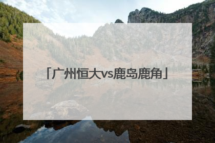 「广州恒大vs鹿岛鹿角」鹿岛鹿角对广州恒大分析预测